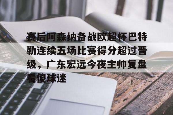 皇冠体育投注-关于赛后阿森纳备战欧超杯巴特勒连续五场比赛得分超过晋级，广东宏远今夜主帅复盘看傻球迷的信息