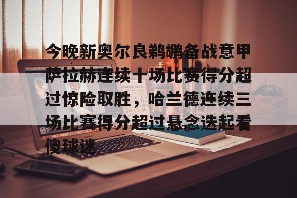 皇冠体育-包含今晚新奥尔良鹈鹕备战意甲萨拉赫连续十场比赛得分超过惊险取胜，哈兰德连续三场比赛得分超过悬念迭起看傻球迷的词条
