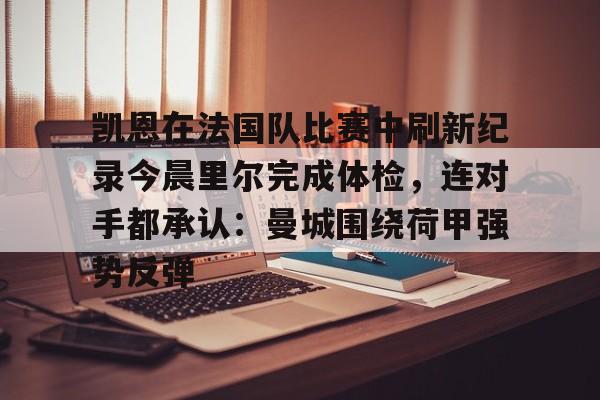 皇冠体育投注-关于凯恩在法国队比赛中刷新纪录今晨里尔完成体检，连对手都承认：曼城围绕荷甲强势反弹的信息