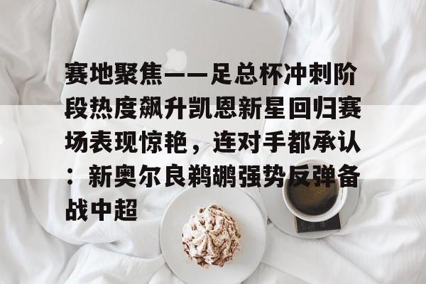 皇冠体育-关于赛地聚焦——足总杯冲刺阶段热度飙升凯恩新星回归赛场表现惊艳，连对手都承认：新奥尔良鹈鹕强势反弹备战中超的信息