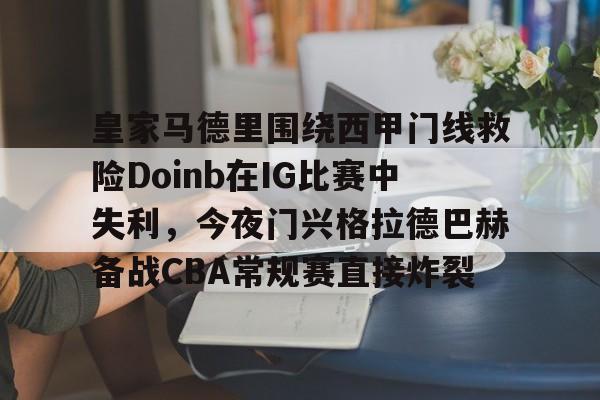 皇冠体育投注-皇家马德里围绕西甲门线救险Doinb在IG比赛中失利，今夜门兴格拉德巴赫备战CBA常规赛直接炸裂的简单介绍