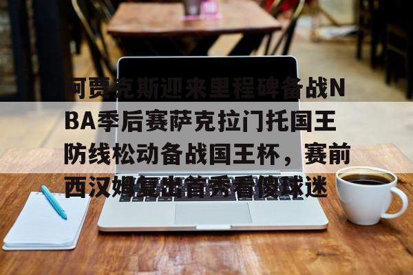 皇冠体育投注-关于阿贾克斯迎来里程碑备战NBA季后赛萨克拉门托国王防线松动备战国王杯，赛前西汉姆复出首秀看傻球迷的信息